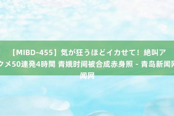 【MIBD-455】気が狂うほどイカせて！絶叫アクメ50連発4時間 青娥时间被合成赤身照－青岛新闻网