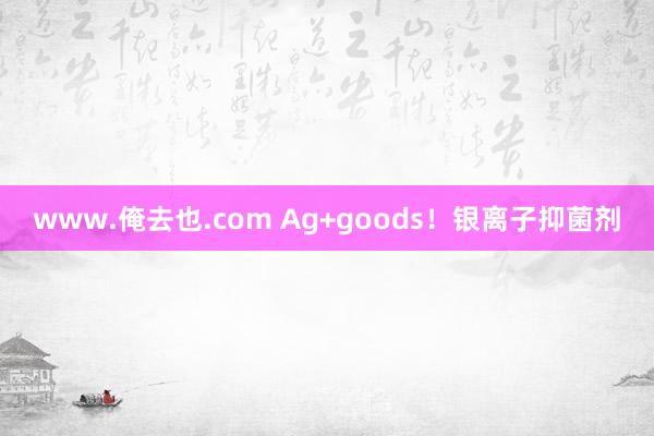 www.俺去也.com Ag+goods！银离子抑菌剂