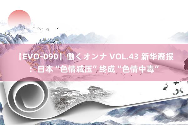 【EVO-090】働くオンナ VOL.43 新华裔报：日本“色情减压”终成“色情中毒”