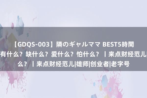 【GDQS-003】隣のギャルママ BEST5時間 Vol.2 Z世代雇主，有什么？缺什么？爱什么？怕什么？丨来点财经范儿|雄师|创业者|老字号