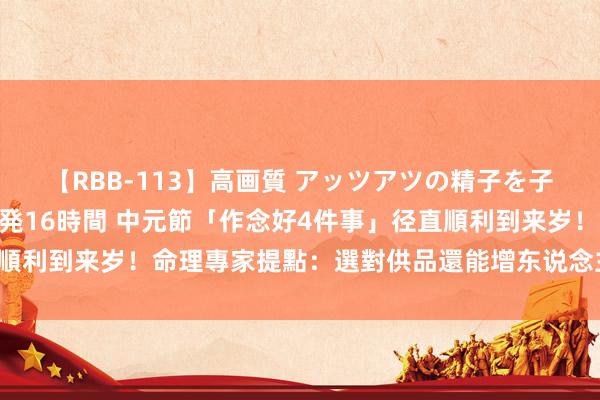 【RBB-113】高画質 アッツアツの精子を子宮に孕ませ中出し120発16時間 中元節「作念好4件事」径直順利到来岁！命理專家提點：選對供品還能增东说念主緣、心想事成