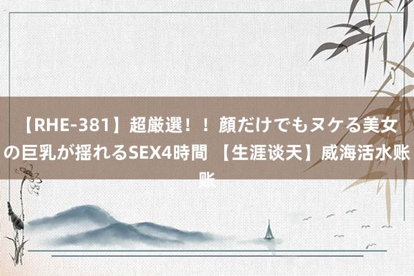 【RHE-381】超厳選！！顔だけでもヌケる美女の巨乳が揺れるSEX4時間 【生涯谈天】威海活水账