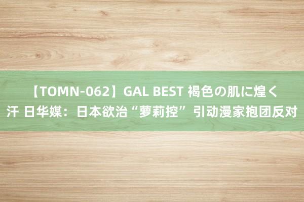 【TOMN-062】GAL BEST 褐色の肌に煌く汗 日华媒：日本欲治“萝莉控” 引动漫家抱团反对