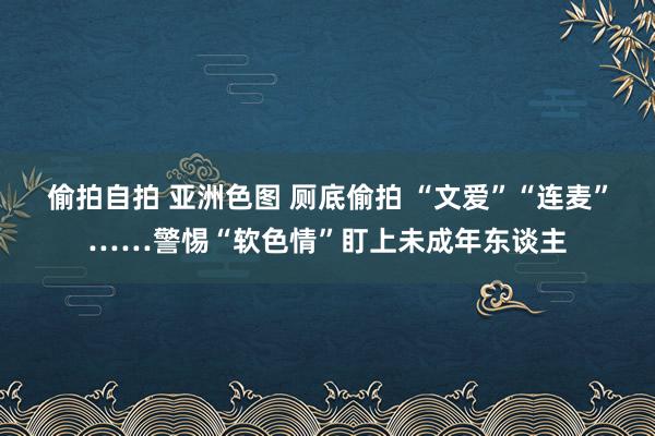 偷拍自拍 亚洲色图 厕底偷拍 “文爱”“连麦”……警惕“软色情”盯上未成年东谈主