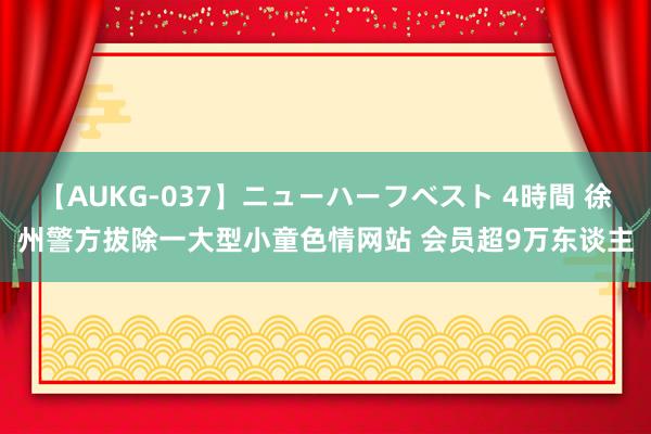 【AUKG-037】ニューハーフベスト 4時間 徐州警方拔除一大型小童色情网站 会员超9万东谈主