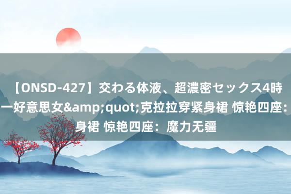 【ONSD-427】交わる体液、超濃密セックス4時間 亚洲第一好意思女&quot;克拉拉穿紧身裙 惊艳四座：魔力无疆