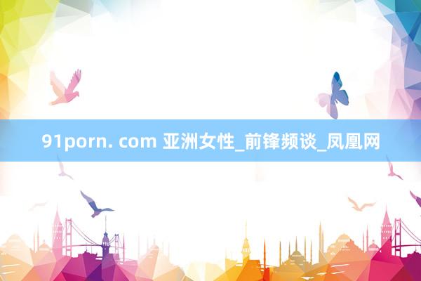 91porn. com 亚洲女性_前锋频谈_凤凰网