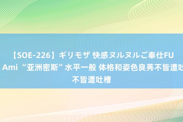 【SOE-226】ギリモザ 快感ヌルヌルご奉仕FUCK Ami “亚洲密斯”水平一般 体格和姿色良莠不皆遭吐槽