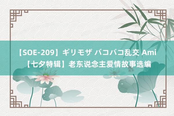 【SOE-209】ギリモザ バコバコ乱交 Ami 【七夕特辑】老东说念主爱情故事选编