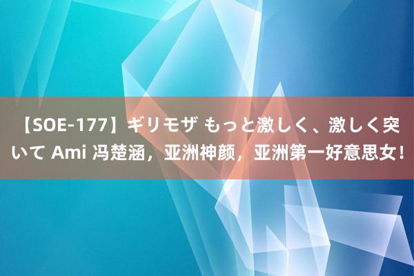 【SOE-177】ギリモザ もっと激しく、激しく突いて Ami 冯楚涵，亚洲神颜，亚洲第一好意思女！