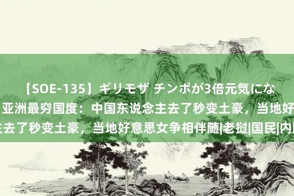 【SOE-135】ギリモザ チンポが3倍元気になる励ましセックス Ami 亚洲最穷国度：中国东说念主去了秒变土豪，当地好意思女争相伴随|老挝|国民|内陆国