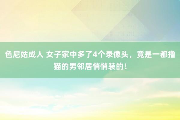 色尼姑成人 女子家中多了4个录像头，竟是一都撸猫的男邻居悄悄装的！