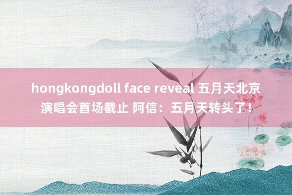 hongkongdoll face reveal 五月天北京演唱会首场截止 阿信：五月天转头了！