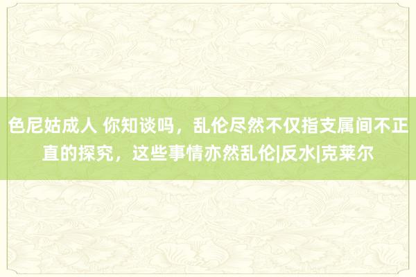 色尼姑成人 你知谈吗，乱伦尽然不仅指支属间不正直的探究，这些事情亦然乱伦|反水|克莱尔