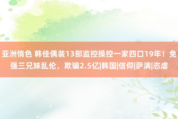 亚洲情色 韩佳偶装13部监控操控一家四口19年！免强三兄妹乱伦，欺骗2.5亿|韩国|信仰|萨满|恣虐