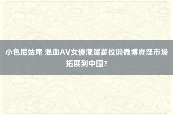 小色尼姑庵 混血AV女優瀧澤蘿拉開微博　賣淫市場拓展到中國？