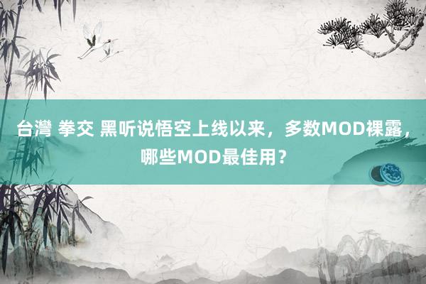 台灣 拳交 黑听说悟空上线以来，多数MOD裸露，哪些MOD最佳用？