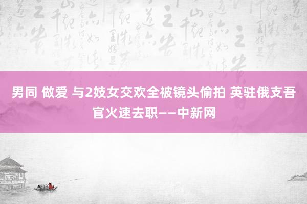 男同 做爱 与2妓女交欢全被镜头偷拍 英驻俄支吾官火速去职——中新网