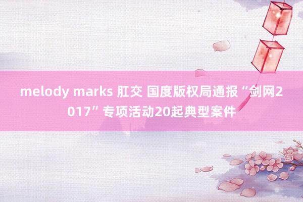 melody marks 肛交 国度版权局通报“剑网2017”专项活动20起典型案件