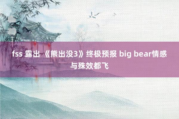 fss 露出 《熊出没3》终极预报 big bear情感与殊效都飞