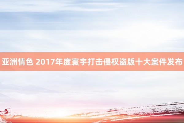 亚洲情色 2017年度寰宇打击侵权盗版十大案件发布