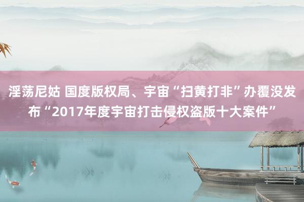 淫荡尼姑 国度版权局、宇宙“扫黄打非”办覆没发布“2017年度宇宙打击侵权盗版十大案件”