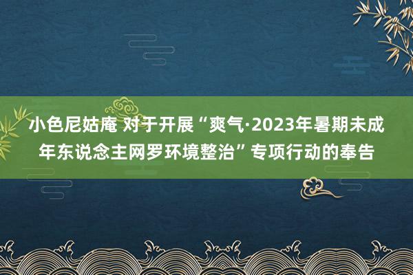 小色尼姑庵 对于开展“爽气·2023年暑期未成年东说念主网罗环境整治”专项行动的奉告