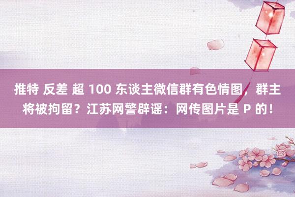 推特 反差 超 100 东谈主微信群有色情图，群主将被拘留？江苏网警辟谣：网传图片是 P 的！