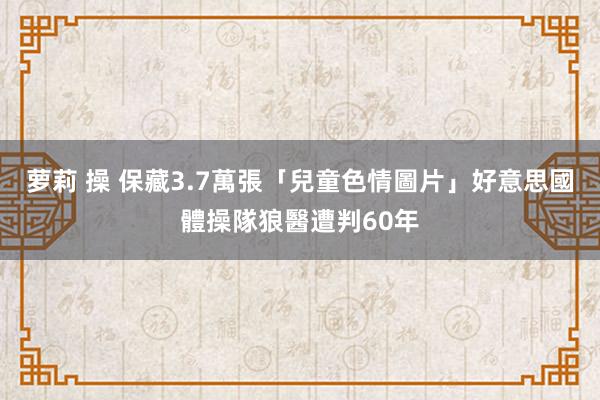 萝莉 操 保藏3.7萬張「兒童色情圖片」　好意思國體操隊狼醫遭判60年