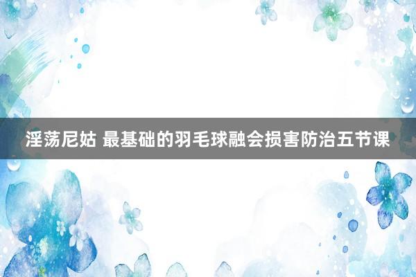 淫荡尼姑 最基础的羽毛球融会损害防治五节课