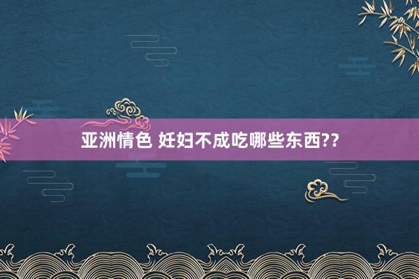 亚洲情色 妊妇不成吃哪些东西?？