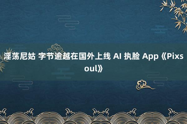 淫荡尼姑 字节逾越在国外上线 AI 执脸 App《Pixsoul》