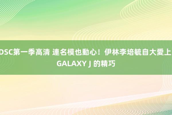 DSC第一季高清 連名模也動心！伊林李培毓自大愛上 GALAXY J 的精巧