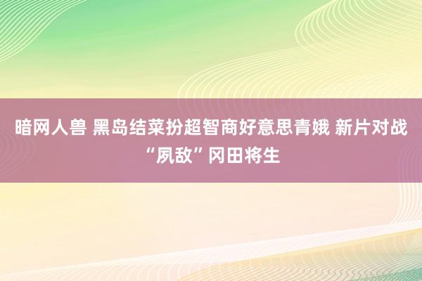 暗网人兽 黑岛结菜扮超智商好意思青娥 新片对战“夙敌”冈田将生