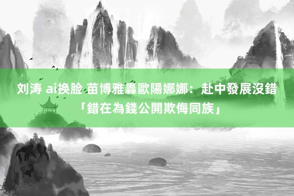 刘涛 ai换脸 苗博雅轟歐陽娜娜：赴中發展沒錯　「錯在為錢公開欺侮同族」