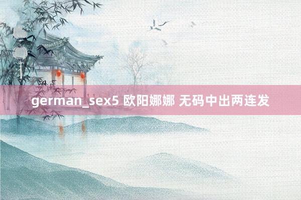 german_sex5 欧阳娜娜 无码中出两连发