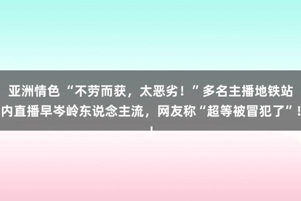 亚洲情色 “不劳而获，太恶劣！”多名主播地铁站内直播早岑岭东说念主流，网友称“超等被冒犯了”！