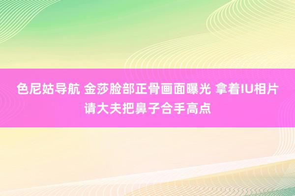 色尼姑导航 金莎脸部正骨画面曝光 拿着IU相片请大夫把鼻子合手高点