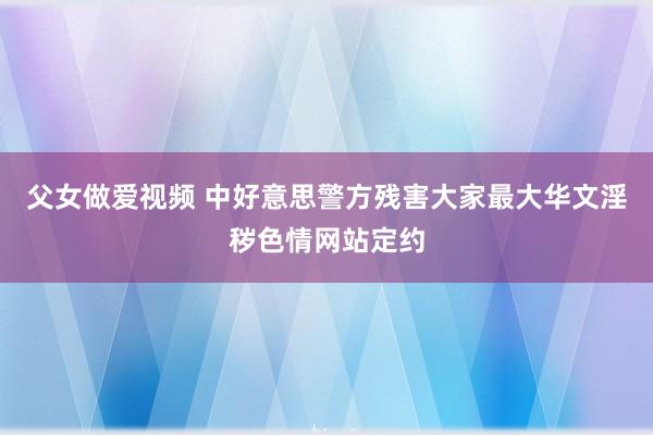 父女做爱视频 中好意思警方残害大家最大华文淫秽色情网站定约