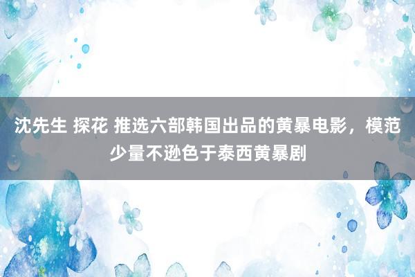 沈先生 探花 推选六部韩国出品的黄暴电影，模范少量不逊色于泰西黄暴剧