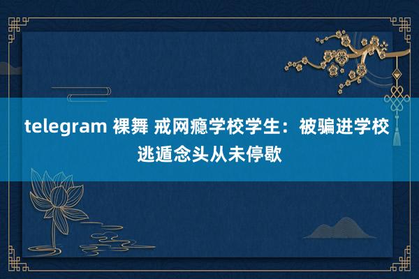 telegram 裸舞 戒网瘾学校学生：被骗进学校 逃遁念头从未停歇