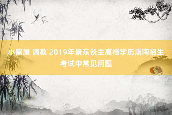 小黑屋 调教 2019年景东谈主高档学历熏陶招生考试中常见问题