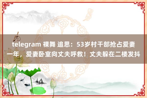 telegram 裸舞 追思：53岁村干部抢占爱妻一年，爱妻卧室向丈夫呼救！丈夫躲在二楼发抖