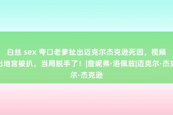 白丝 sex 夸口老爹扯出迈克尔杰克逊死因，视频流出地宫被扒，当局脱手了！|詹妮弗·洛佩兹|迈克尔·杰克逊