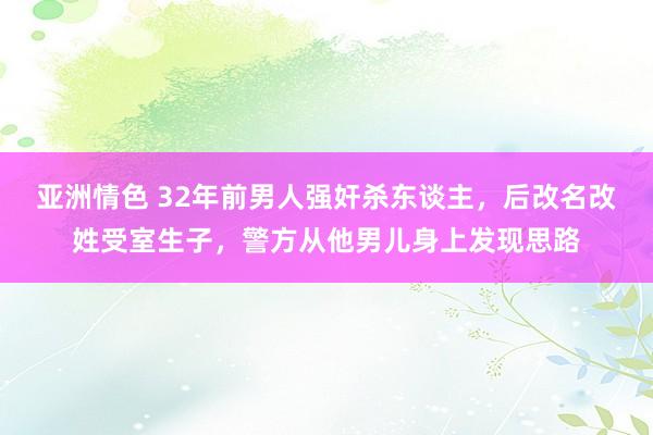 亚洲情色 32年前男人强奸杀东谈主，后改名改姓受室生子，警方从他男儿身上发现思路