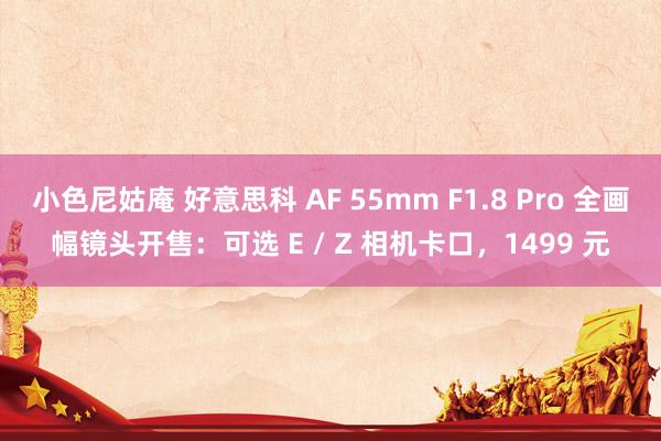 小色尼姑庵 好意思科 AF 55mm F1.8 Pro 全画幅镜头开售：可选 E / Z 相机卡口，1499 元