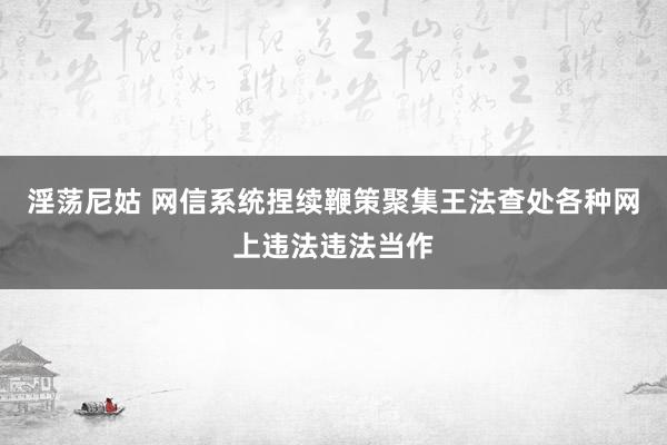 淫荡尼姑 网信系统捏续鞭策聚集王法查处各种网上违法违法当作