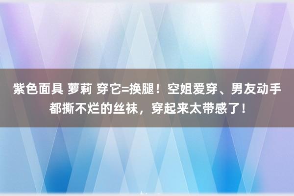 紫色面具 萝莉 穿它=换腿！空姐爱穿、男友动手都撕不烂的丝袜，穿起来太带感了！