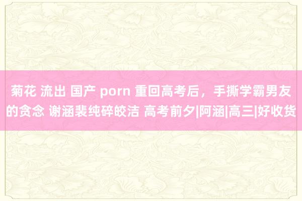 菊花 流出 国产 porn 重回高考后，手撕学霸男友的贪念 谢涵裴纯碎皎洁 高考前夕|阿涵|高三|好收货