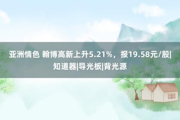 亚洲情色 翰博高新上升5.21%，报19.58元/股|知道器|导光板|背光源